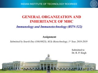 INDIAN INSTITUTE OF TECHNOLOGY ROORKEE
GENERAL ORGANIZATION AND
INHERITANCE OF MHC
Assignment
Submitted by Sourik Dey (18610023), M.Sc Biotechnology, 1st Year, 2018-2019
Immunology and Immunotechnology (BTN-522)
Submitted to
Dr. R. P. Singh
 