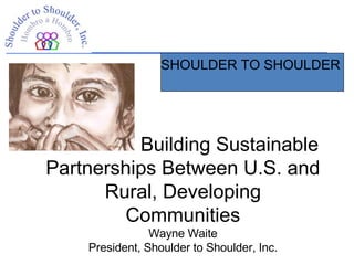 SHOULDER TO SHOULDER  Building Sustainable Partnerships Between U.S. and Rural, Developing Communities Wayne Waite President, Shoulder to Shoulder, Inc. 