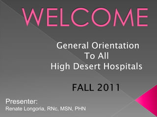 WELCOME General Orientation To All High Desert Hospitals FALL 2011 Presenter: Renate Longoria, RNc, MSN, PHN   