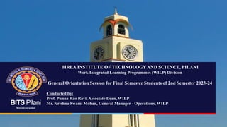 BITS Pilani
Pilani|Dubai|Goa|Hyderabad
BIRLA INSTITUTE OF TECHNOLOGYAND SCIENCE, PILANI
Work Integrated Learning Programmes (WILP) Division
General Orientation Session for Final Semester Students of 2nd Semester 2023-24
Conducted by:
Prof. Punna Rao Ravi, Associate Dean, WILP
Mr. Krishna Swami Mohan, General Manager - Operations, WILP
 