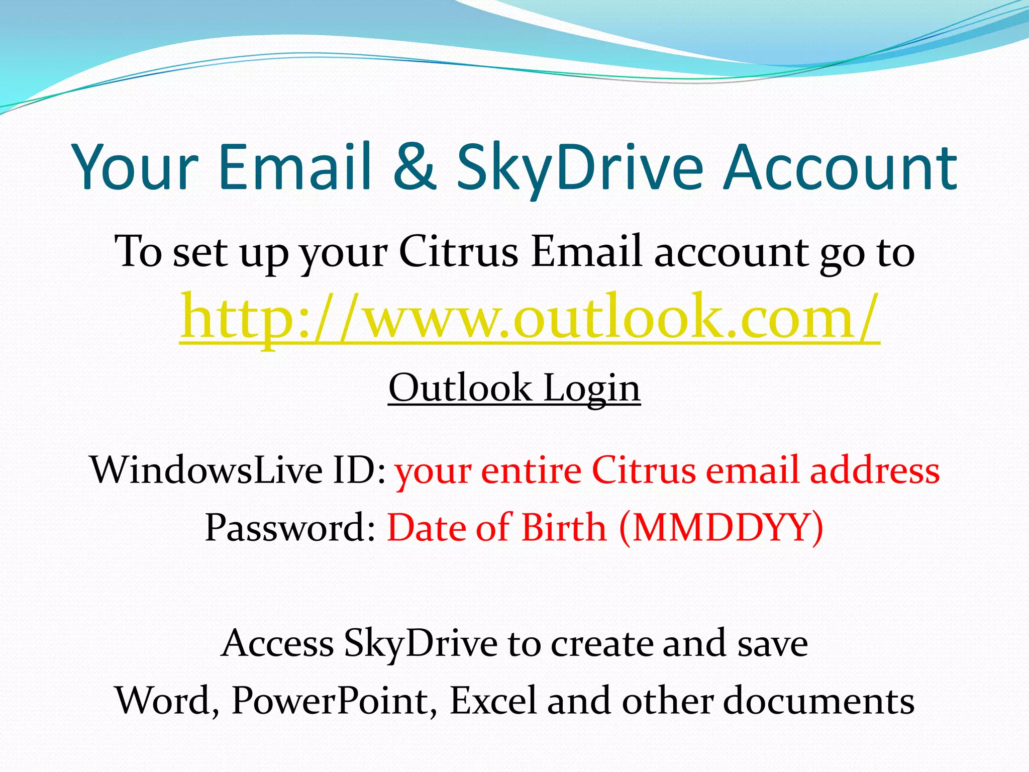 Your Email & SkyDrive Account
 To set up your Citrus Email account go to
     http://www.outlook.com/
                Outlook Login

WindowsLive ID: your entire Citrus email address
     Password: Date of Birth (MMDDYY)

      Access SkyDrive to create and save
 Word, PowerPoint, Excel and other documents
 