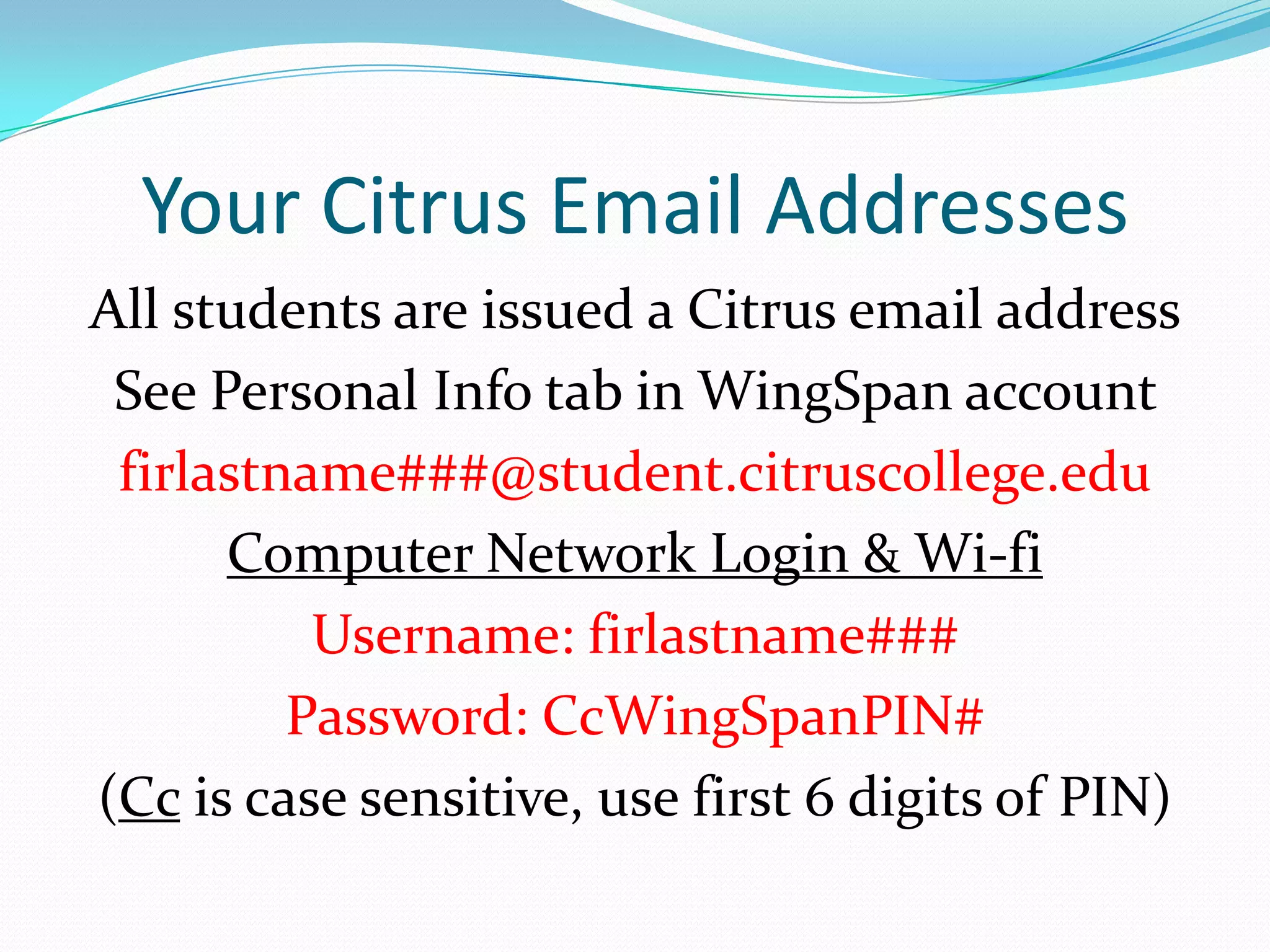 Your Citrus Email Addresses
All students are issued a Citrus email address
 See Personal Info tab in WingSpan account
 firlastname###@student.citruscollege.edu
      Computer Network Login & Wi-fi
          Username: firlastname###
         Password: CcWingSpanPIN#
(Cc is case sensitive, use first 6 digits of PIN)
 