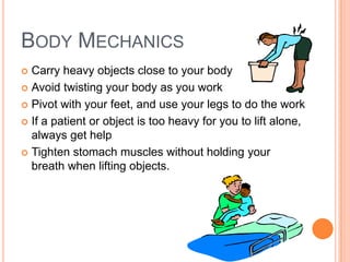 BODY MECHANICS
Carry heavy objects close to your body
 Avoid twisting your body as you work
 Pivot with your feet, and use your legs to do the work
 If a patient or object is too heavy for you to lift alone,
always get help
 Tighten stomach muscles without holding your
breath when lifting objects.


 