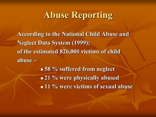 Abuse Reporting
According to the National Child Abuse and
Neglect Data System (1999);
of the estimated 826,000 victims of child
abuse –
 58 % suffered from neglect
 21 % were physically abused
 11 % were victims of sexual abuse

 