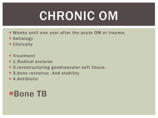 CHRONIC OM
Weeks until one year after the acute OM or trauma.
Aetiology
Clinically
Treatment
1 .Radical excision
2.rerestructuring goodvascular soft tissue.
3.bone rerestruc. And stability
4.Antibiotic
Bone TB