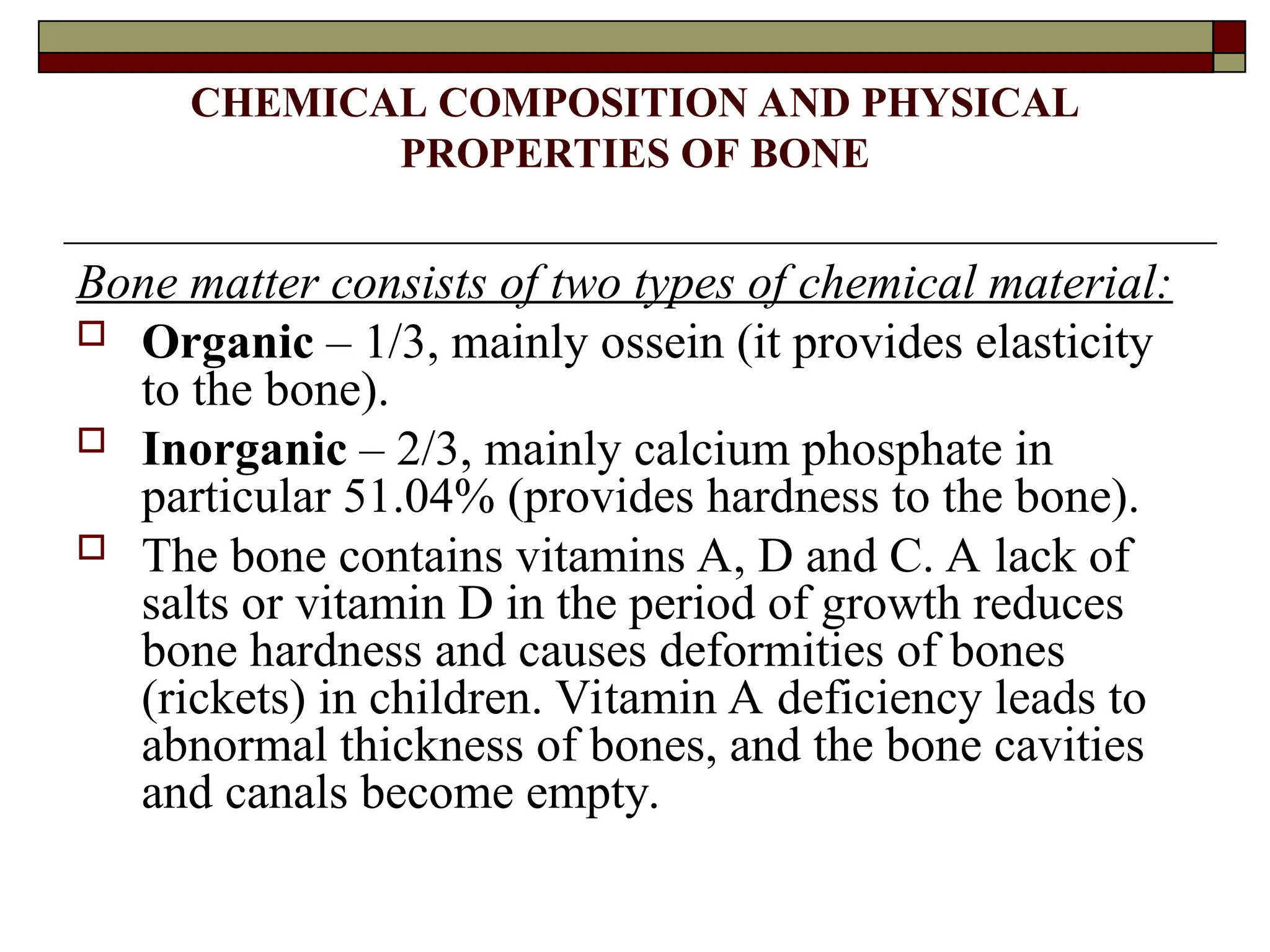 CHEMICAL COMPOSITION AND PHYSICAL
PROPERTIES OF BONE
Bone matter consists of two types of chemical material:
 Organic – 1/3, mainly ossein (it provides elasticity
to the bone).
 Inorganic – 2/3, mainly calcium phosphate in
particular 51.04% (provides hardness to the bone).
 The bone contains vitamins A, D and C. A lack of
salts or vitamin D in the period of growth reduces
bone hardness and causes deformities of bones
(rickets) in children. Vitamin A deficiency leads to
abnormal thickness of bones, and the bone cavities
and canals become empty.
 