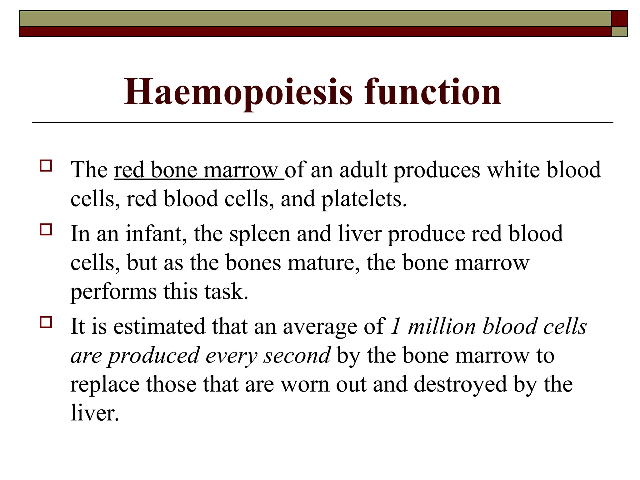 Haemopoiesis function
 The red bone marrow of an adult produces white blood
cells, red blood cells, and platelets.
 In an infant, the spleen and liver produce red blood
cells, but as the bones mature, the bone marrow
performs this task.
 It is estimated that an average of 1 million blood cells
are produced every second by the bone marrow to
replace those that are worn out and destroyed by the
liver.
 