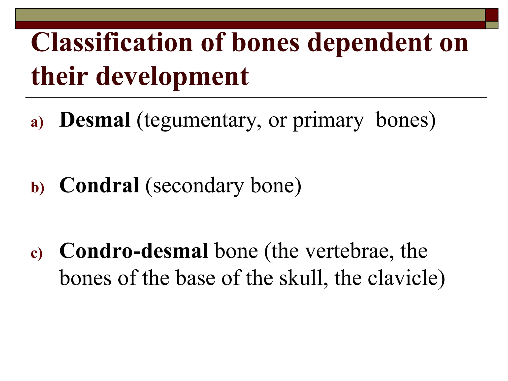Classification of bones dependent on
their development
a) Desmal (tegumentary, or primary bones)
b) Condral (secondary bone)
c) Condro-desmal bone (the vertebrae, the
bones of the base of the skull, the clavicle)
 