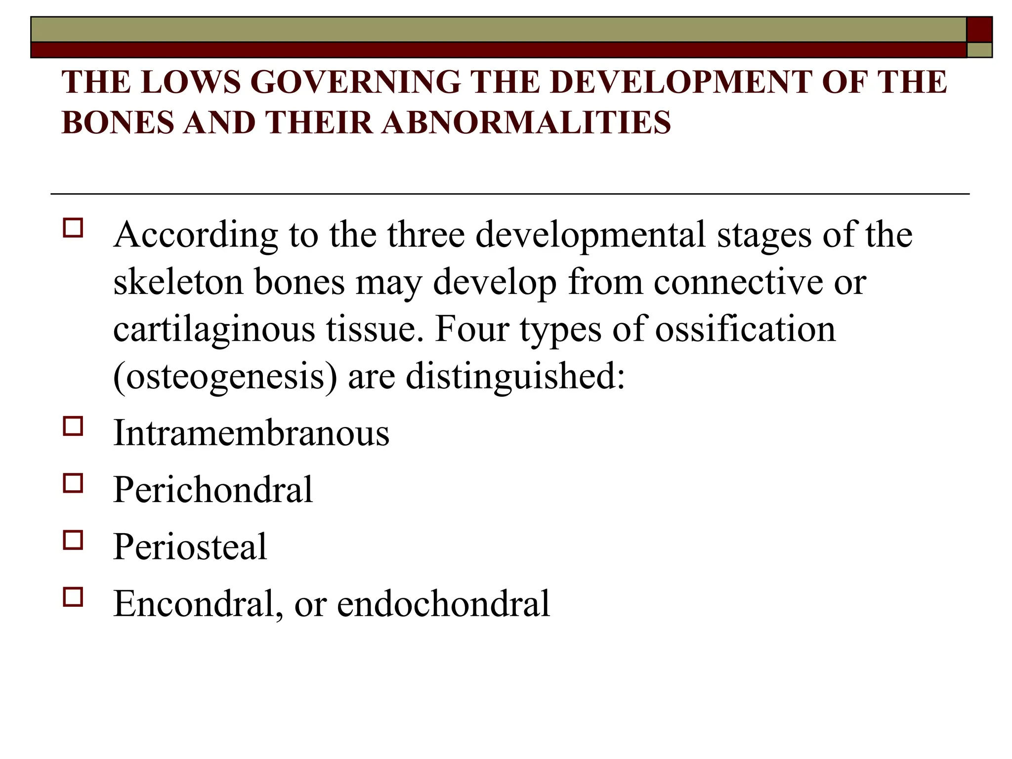 THE LOWS GOVERNING THE DEVELOPMENT OF THE
BONES AND THEIR ABNORMALITIES
 According to the three developmental stages of the
skeleton bones may develop from connective or
cartilaginous tissue. Four types of ossification
(osteogenesis) are distinguished:
 Intramembranous
 Perichondral
 Periosteal
 Encondral, or endochondral
 