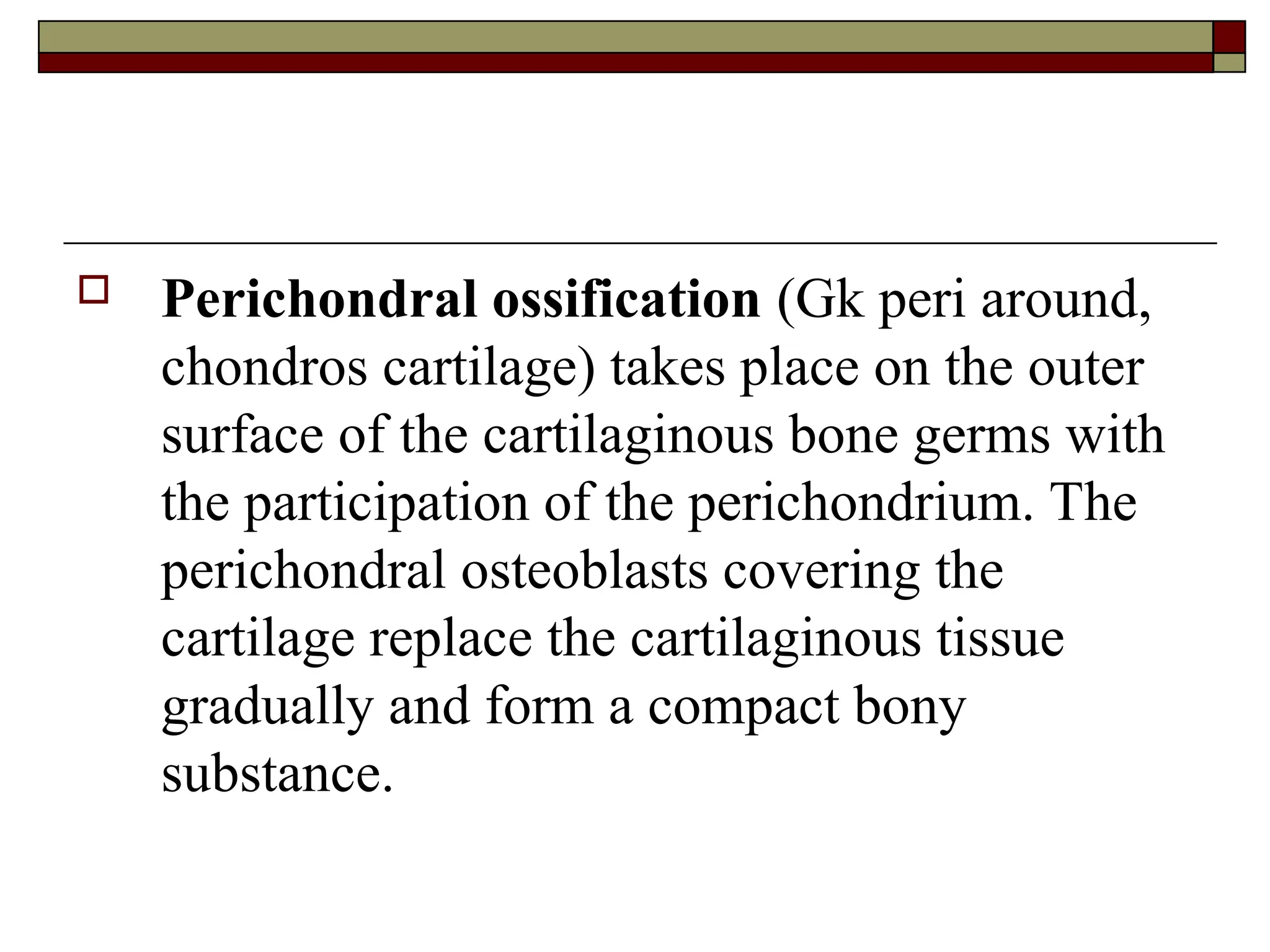  Perichondral ossification (Gk peri around,
chondros cartilage) takes place on the outer
surface of the cartilaginous bone germs with
the participation of the perichondrium. The
perichondral osteoblasts covering the
cartilage replace the cartilaginous tissue
gradually and form a compact bony
substance.
 