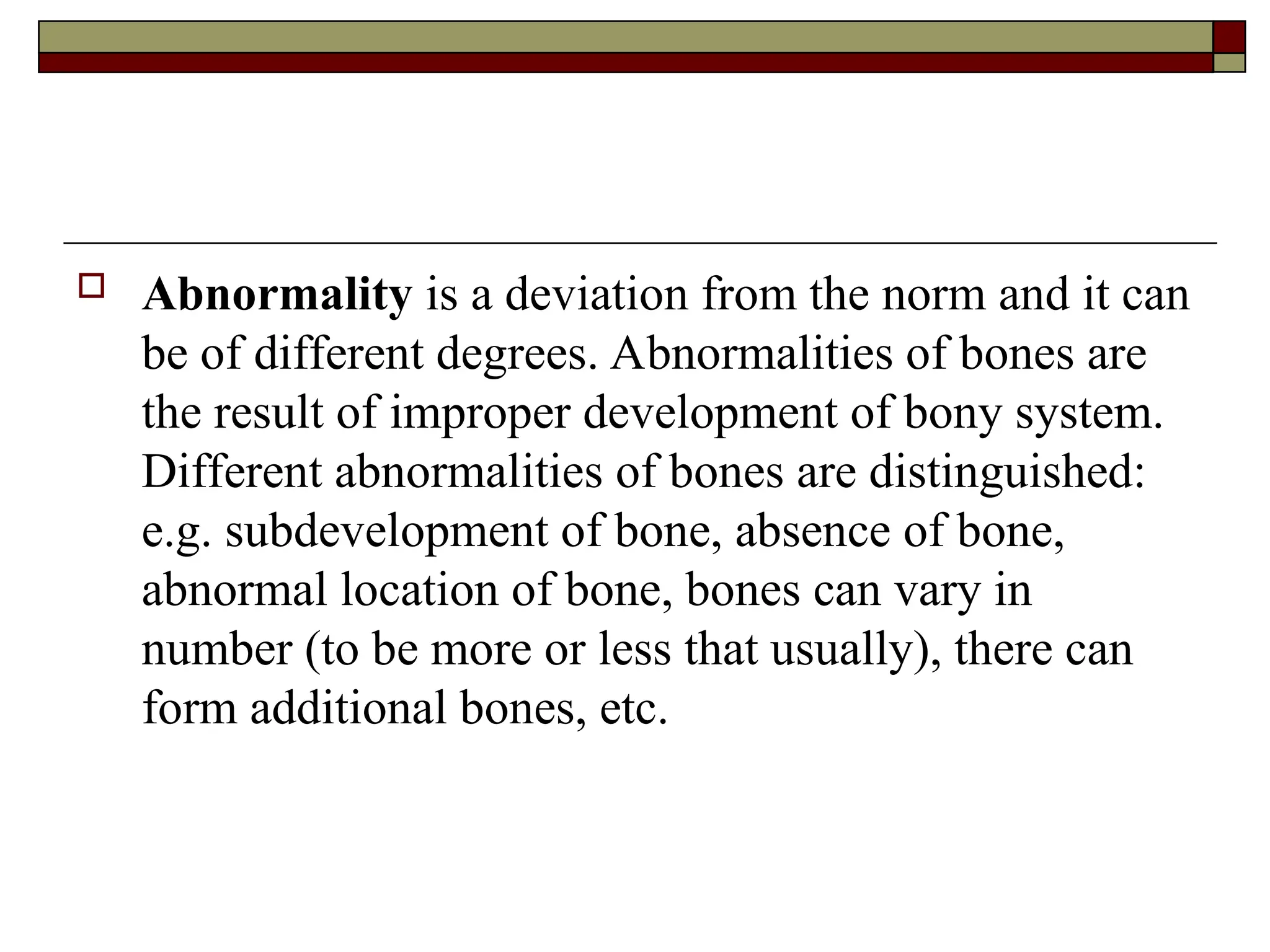  Abnormality is a deviation from the norm and it can
be of different degrees. Abnormalities of bones are
the result of improper development of bony system.
Different abnormalities of bones are distinguished:
e.g. subdevelopment of bone, absence of bone,
abnormal location of bone, bones can vary in
number (to be more or less that usually), there can
form additional bones, etc.
 