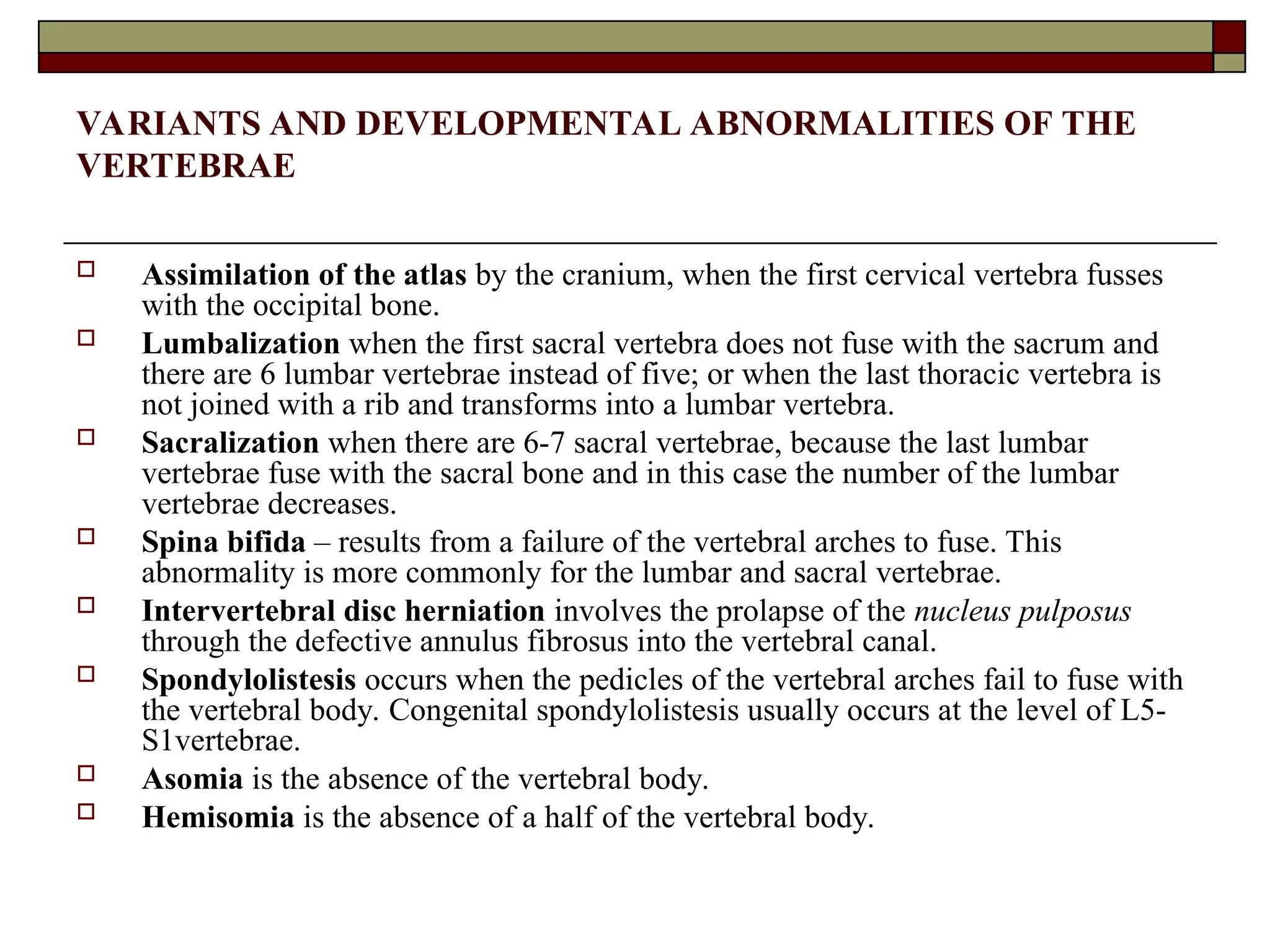 VARIANTS AND DEVELOPMENTAL ABNORMALITIES OF THE
VERTEBRAE
 Assimilation of the atlas by the cranium, when the first cervical vertebra fusses
with the occipital bone.
 Lumbalization when the first sacral vertebra does not fuse with the sacrum and
there are 6 lumbar vertebrae instead of five; or when the last thoracic vertebra is
not joined with a rib and transforms into a lumbar vertebra.
 Sacralization when there are 6-7 sacral vertebrae, because the last lumbar
vertebrae fuse with the sacral bone and in this case the number of the lumbar
vertebrae decreases.
 Spina bifida – results from a failure of the vertebral arches to fuse. This
abnormality is more commonly for the lumbar and sacral vertebrae.
 Intervertebral disc herniation involves the prolapse of the nucleus pulposus
through the defective annulus fibrosus into the vertebral canal.
 Spondylolistesis occurs when the pedicles of the vertebral arches fail to fuse with
the vertebral body. Congenital spondylolistesis usually occurs at the level of L5-
S1vertebrae.
 Asomia is the absence of the vertebral body.
 Hemisomia is the absence of a half of the vertebral body.
 