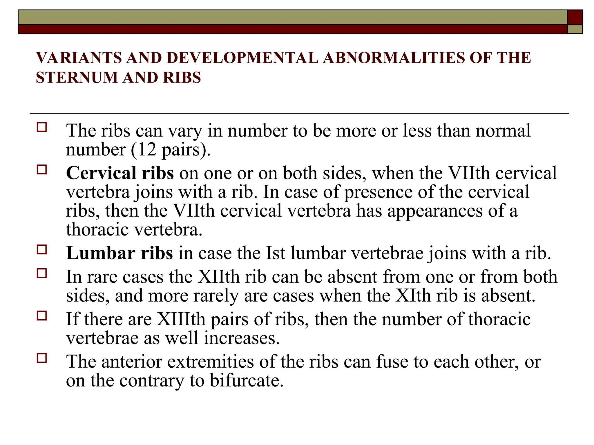 VARIANTS AND DEVELOPMENTAL ABNORMALITIES OF THE
STERNUM AND RIBS
 The ribs can vary in number to be more or less than normal
number (12 pairs).
 Cervical ribs on one or on both sides, when the VIIth cervical
vertebra joins with a rib. In case of presence of the cervical
ribs, then the VIIth cervical vertebra has appearances of a
thoracic vertebra.
 Lumbar ribs in case the Ist lumbar vertebrae joins with a rib.
 In rare cases the XIIth rib can be absent from one or from both
sides, and more rarely are cases when the XIth rib is absent.
 If there are XIIIth pairs of ribs, then the number of thoracic
vertebrae as well increases.
 The anterior extremities of the ribs can fuse to each other, or
on the contrary to bifurcate.
 