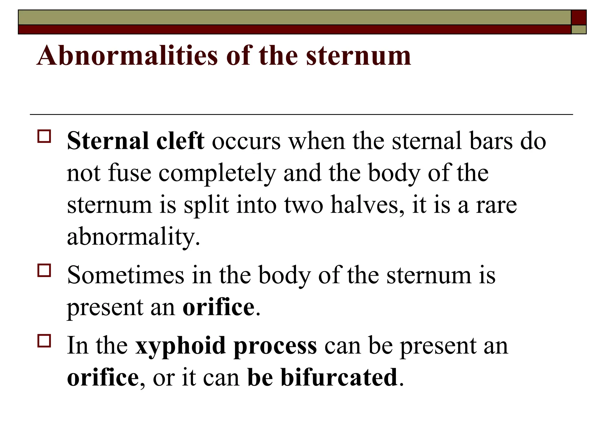Abnormalities of the sternum
 Sternal cleft occurs when the sternal bars do
not fuse completely and the body of the
sternum is split into two halves, it is a rare
abnormality.
 Sometimes in the body of the sternum is
present an orifice.
 In the xyphoid process can be present an
orifice, or it can be bifurcated.
 
