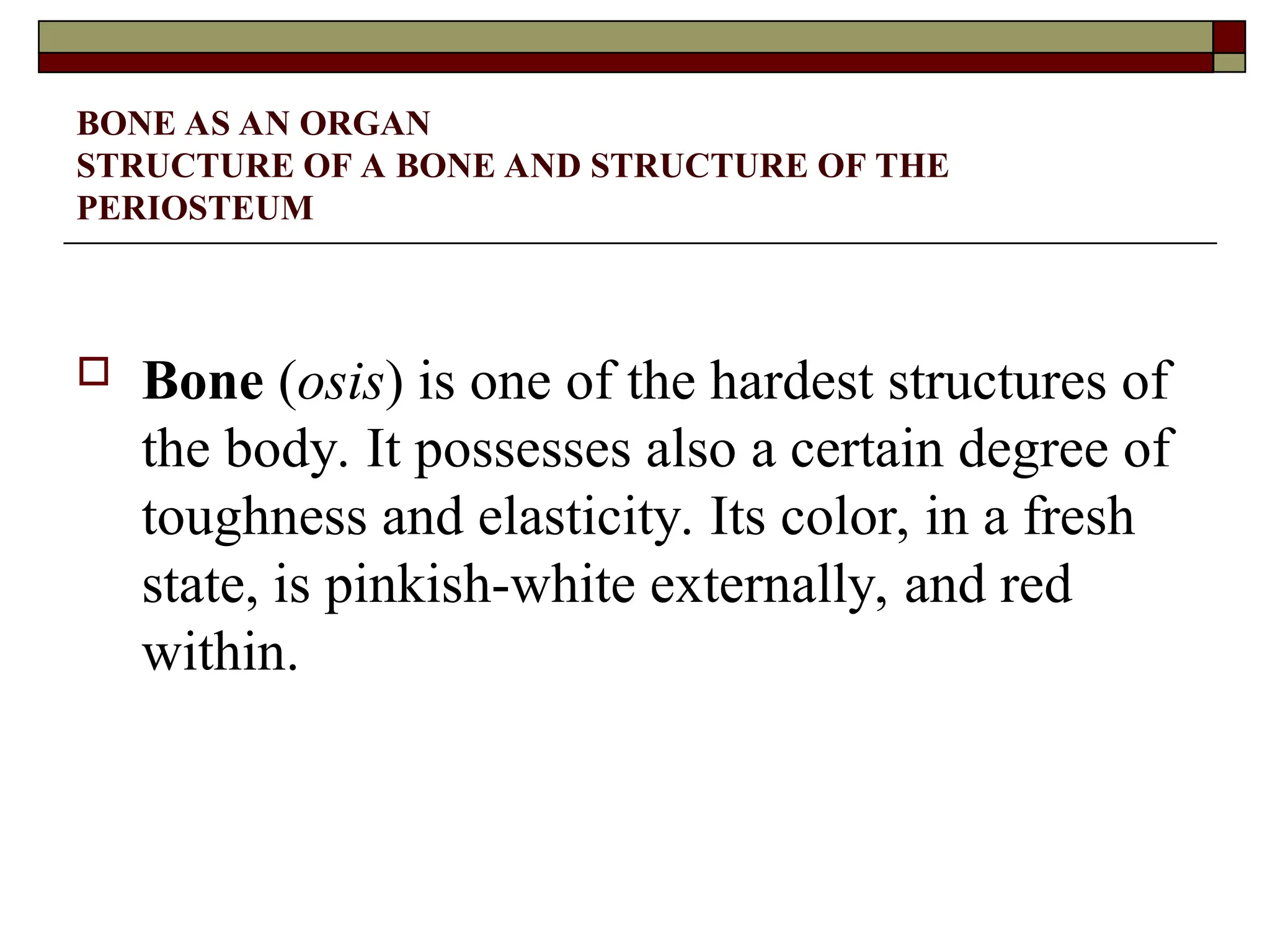 BONE AS AN ORGAN
STRUCTURE OF A BONE AND STRUCTURE OF THE
PERIOSTEUM
 Bone (osis) is one of the hardest structures of
the body. It possesses also a certain degree of
toughness and elasticity. Its color, in a fresh
state, is pinkish-white externally, and red
within.
 