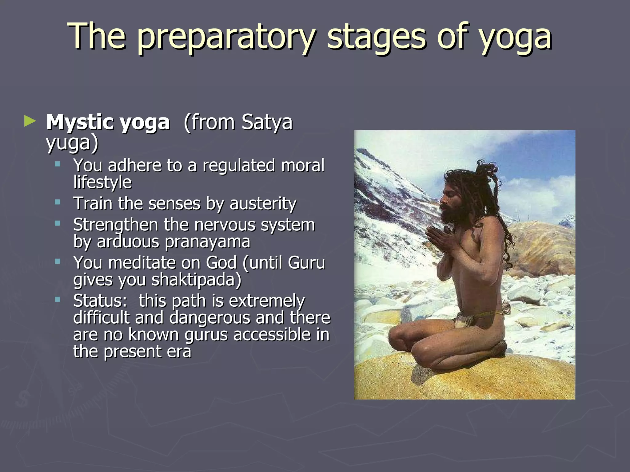 The preparatory stages of yoga  Mystic yoga   (from Satya yuga) You adhere to a regulated moral lifestyle Train the senses by austerity Strengthen the nervous system by arduous pranayama You meditate on God (until Guru gives you shaktipada) Status:  this path is extremely difficult and dangerous and there are no known gurus accessible in the present era 