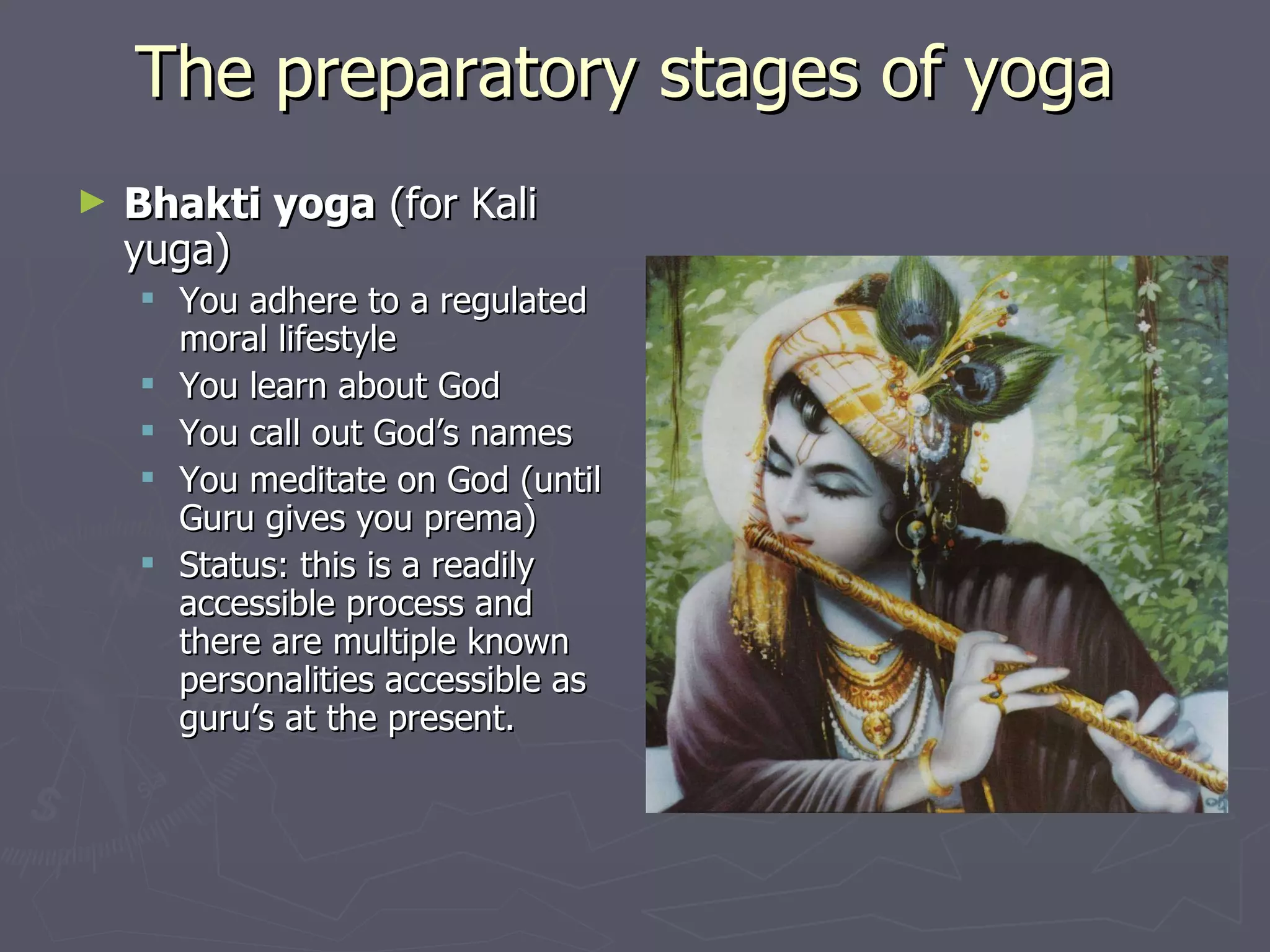 The preparatory stages of yoga  Bhakti yoga  (for Kali yuga) You adhere to a regulated moral lifestyle You learn about God You call out God’s names You meditate on God (until Guru gives you prema) Status: this is a readily accessible process and there are multiple known personalities accessible as guru’s at the present. 