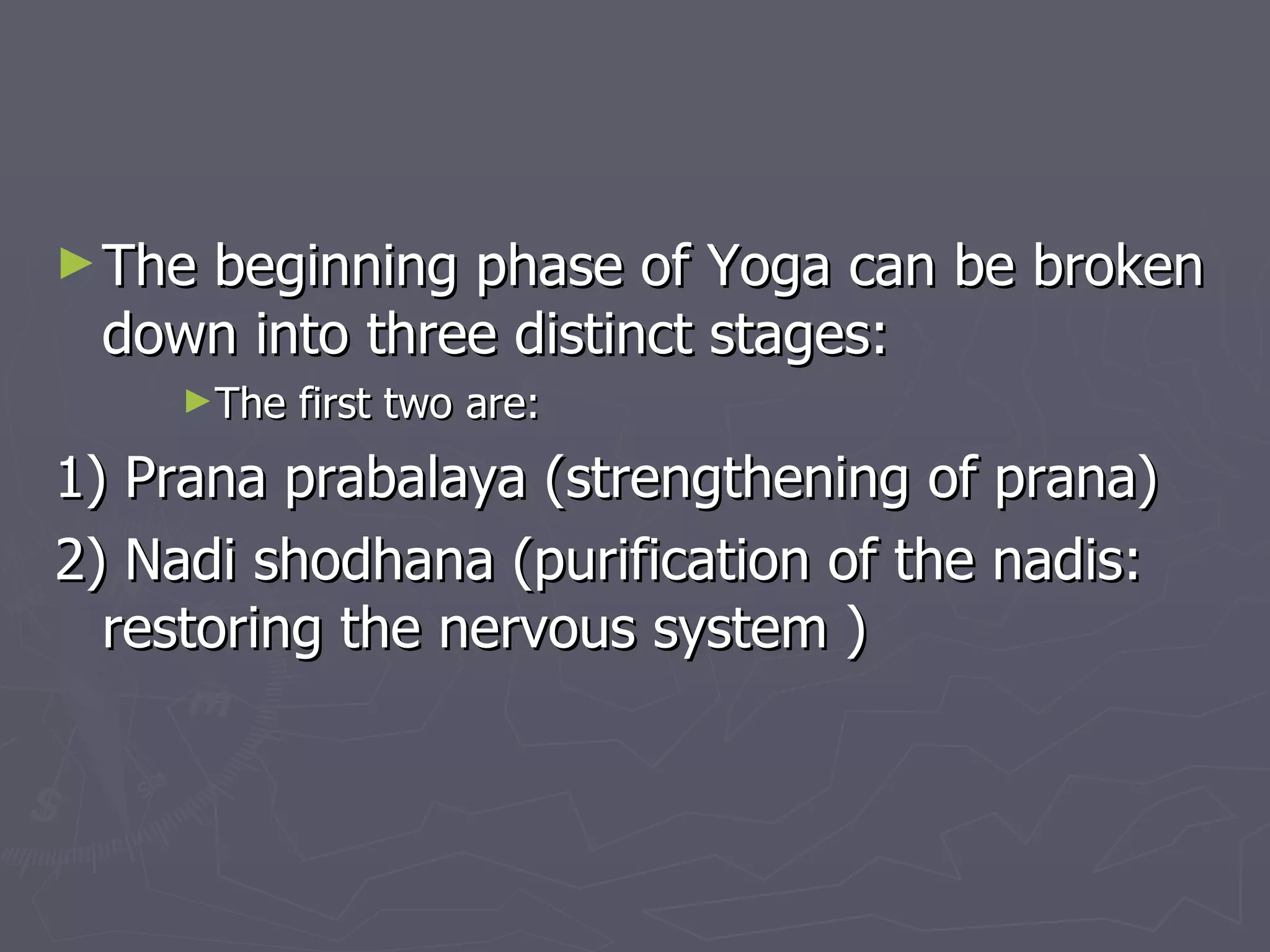 The beginning phase of Yoga can be broken down into three distinct stages: The first two are: 1) Prana prabalaya (strengthening of prana) 2) Nadi shodhana (purification of the nadis: restoring the nervous system ) 