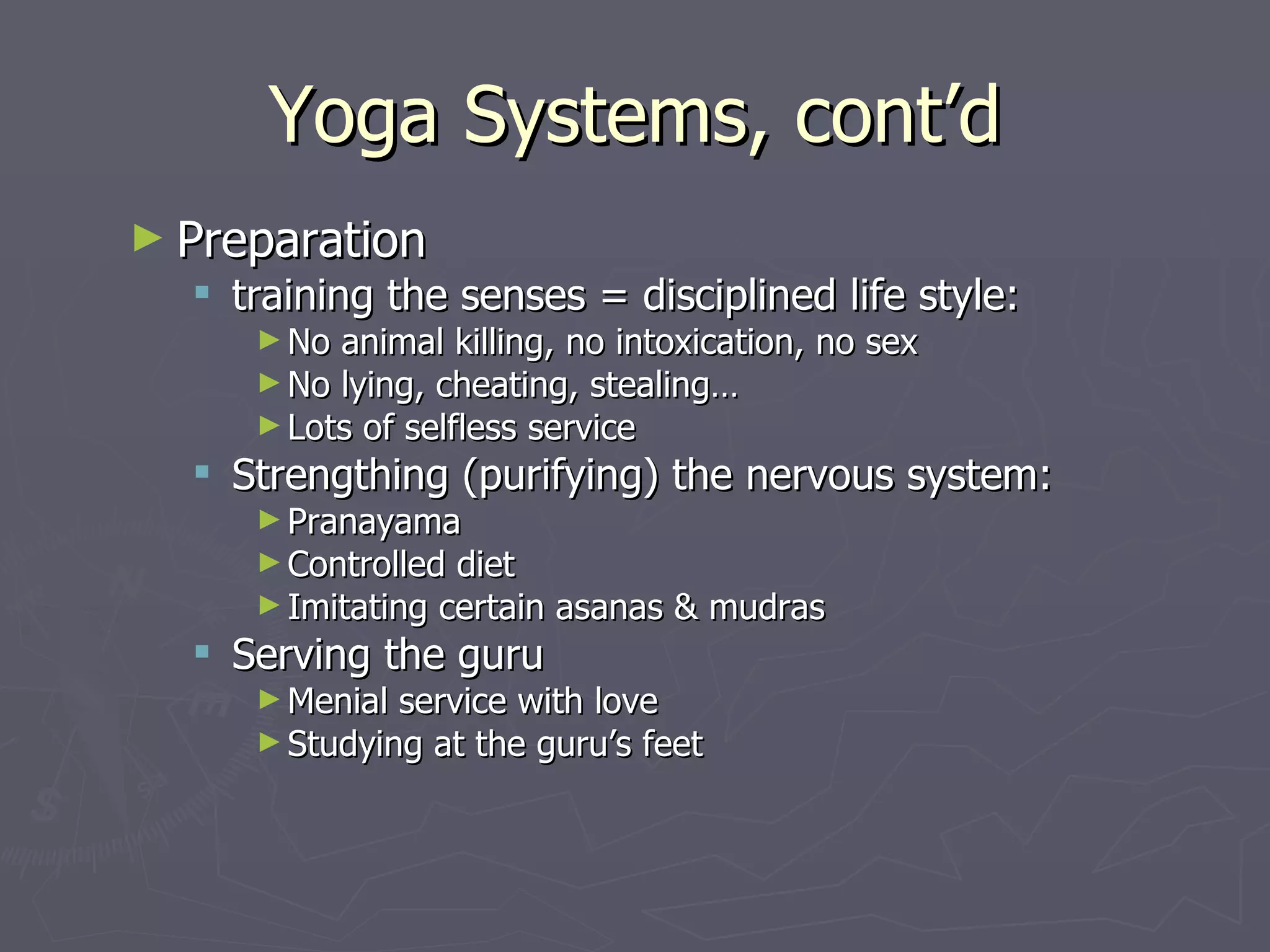 Yoga Systems, cont’d Preparation training the senses = disciplined life style: No animal killing, no intoxication, no sex  No lying, cheating, stealing… Lots of selfless service Strengthing (purifying) the nervous system: Pranayama Controlled diet Imitating certain asanas & mudras Serving the guru Menial service with love Studying at the guru’s feet 