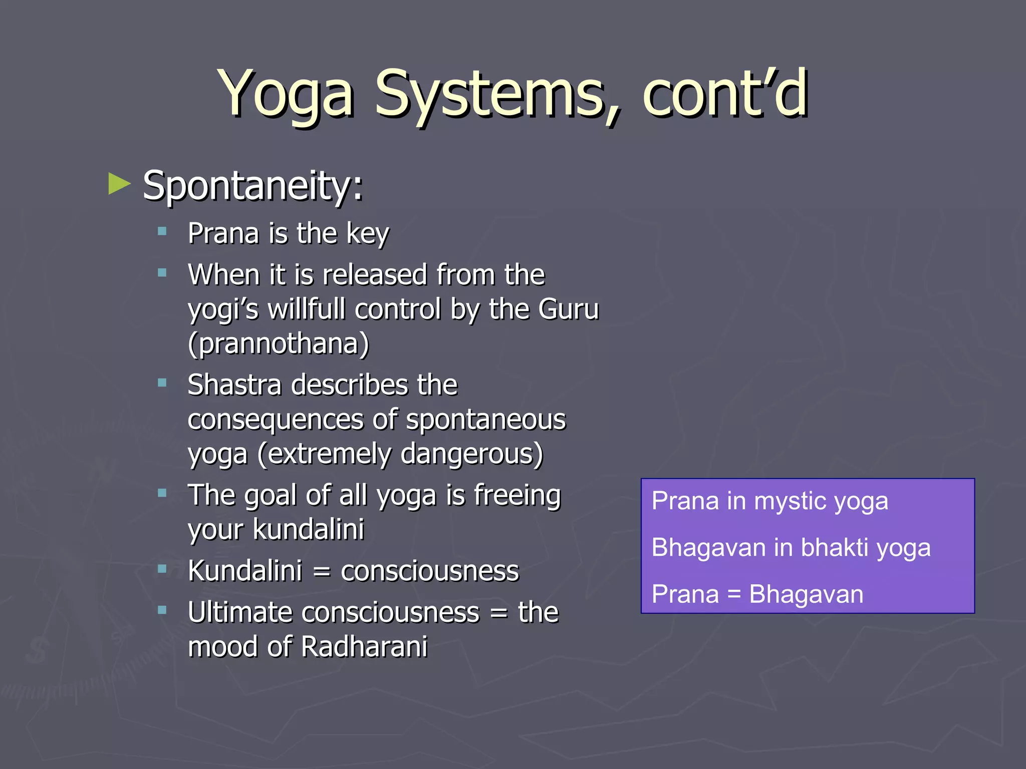 Yoga Systems, cont’d Spontaneity: Prana is the key When it is released from the yogi’s willfull control by the Guru ( prannothana ) Shastra describes the consequences of spontaneous yoga (extremely dangerous) The goal of all yoga is freeing your kundalini  Kundalini = consciousness Ultimate consciousness = the mood of Radharani Prana in mystic yoga Bhagavan in bhakti yoga Prana = Bhagavan 