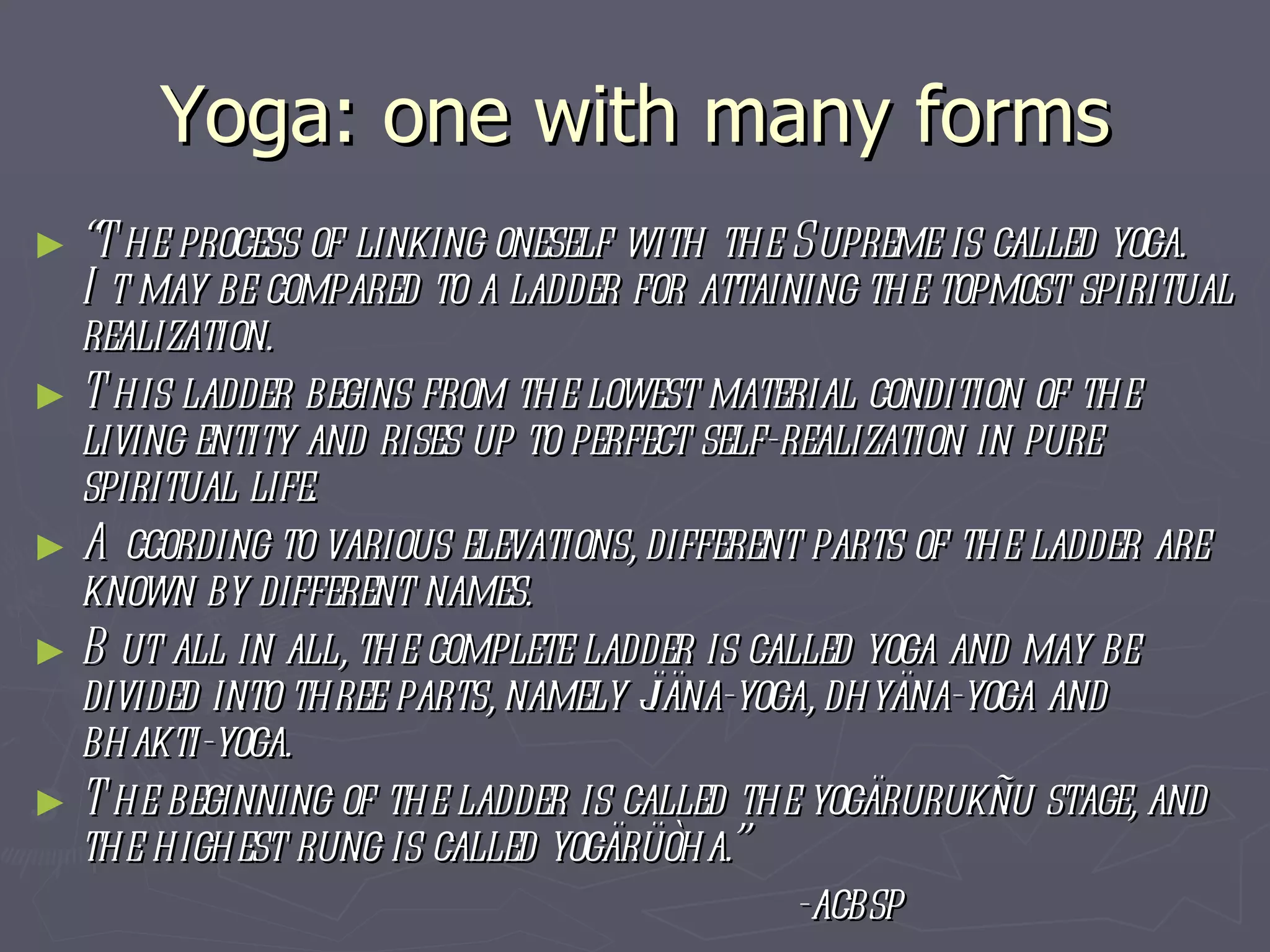 Yoga: one with many forms “ The process of linking oneself with the Supreme is called yoga. It may be compared to a ladder for attaining the topmost spiritual realization.  This ladder begins from the lowest material condition of the living entity and rises up to perfect self-realization in pure spiritual life.  According to various elevations, different parts of the ladder are known by different names.  But all in all, the complete ladder is called yoga and may be divided into three parts, namely jïäna-yoga, dhyäna-yoga and bhakti-yoga.  The beginning of the ladder is called the yogärurukñu stage, and the highest rung is called yogärüòha.”  -acbsp 