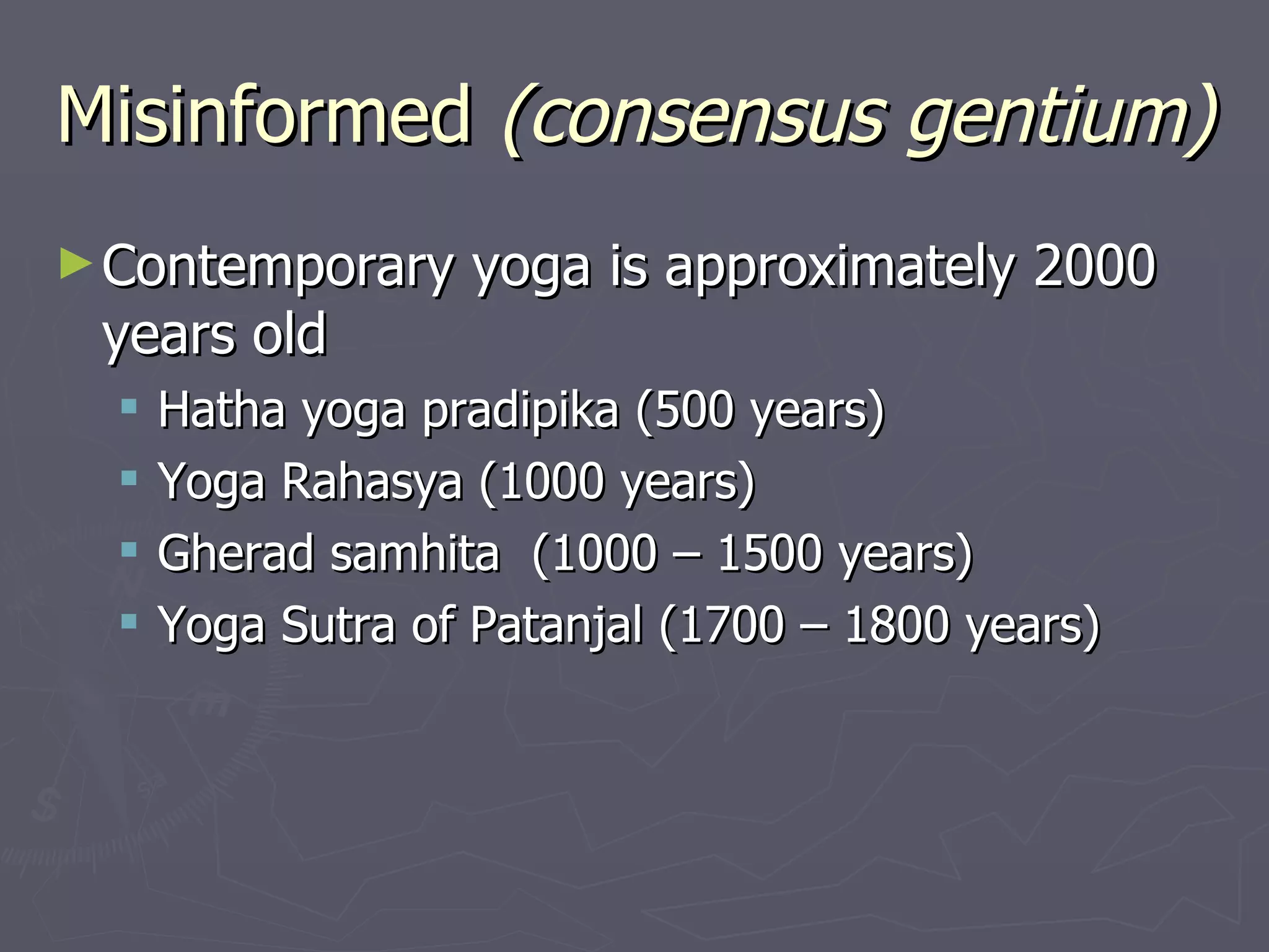 Misinformed  (consensus gentium) Contemporary yoga is approximately 2000 years old  Hatha yoga pradipika (500 years) Yoga Rahasya (1000 years) Gherad samhita  (1000 – 1500 years) Yoga Sutra of Patanjal (1700 – 1800 years) 