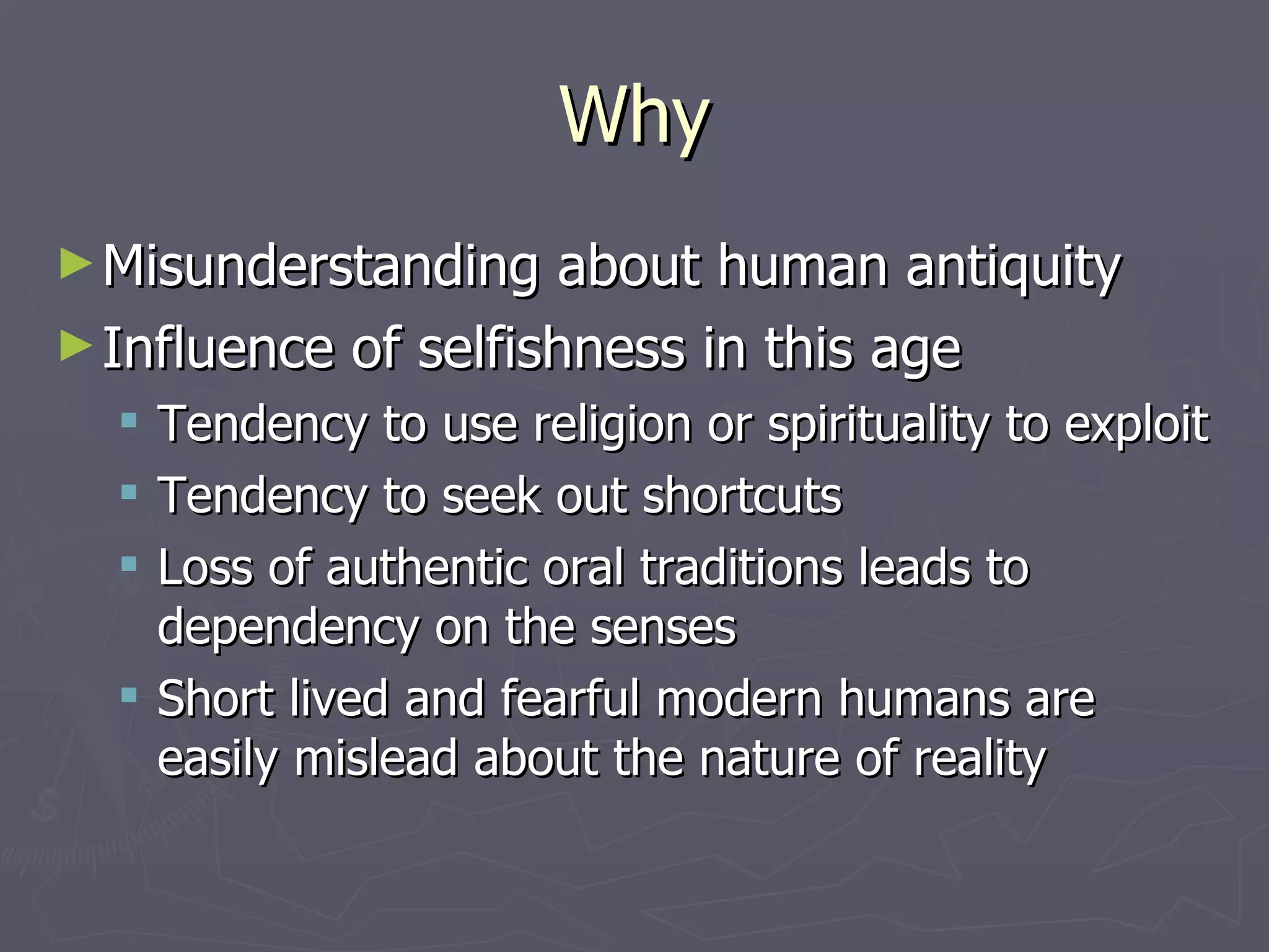 Why Misunderstanding about human antiquity Influence of selfishness in this age Tendency to use religion or spirituality to exploit Tendency to seek out shortcuts Loss of authentic oral traditions leads to dependency on the senses Short lived and fearful modern humans are easily mislead about the nature of reality 