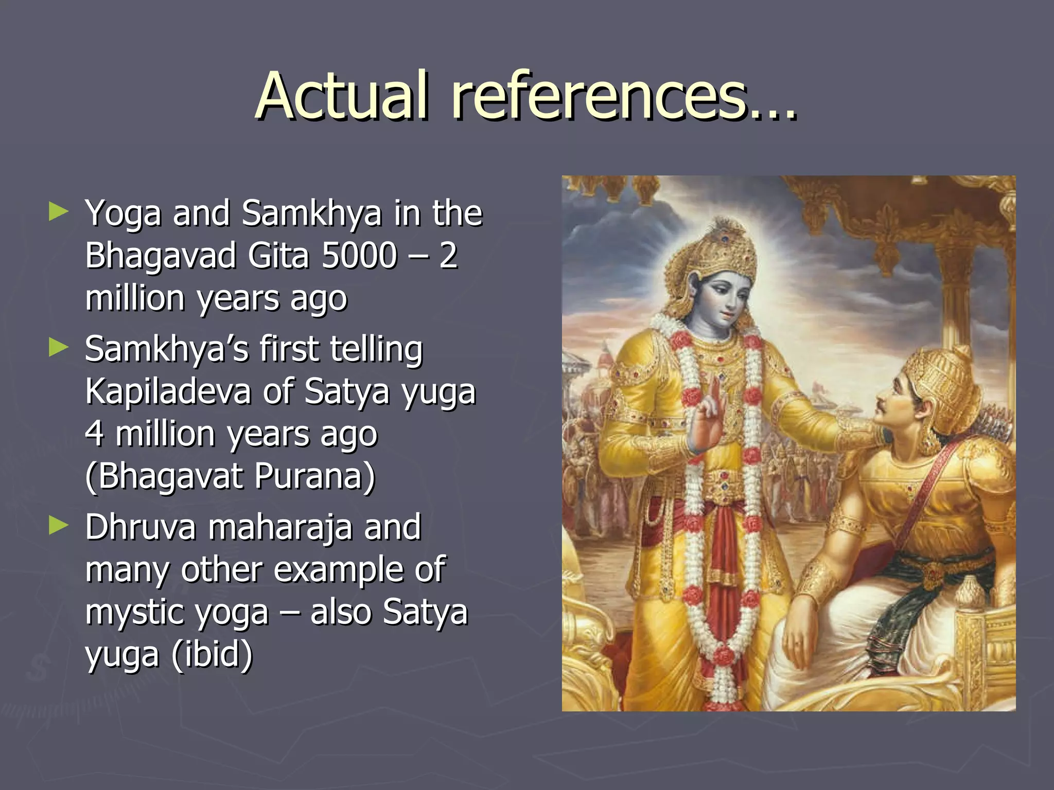 Actual references… Yoga and Samkhya in the Bhagavad Gita 5000 – 2 million years ago Samkhya’s first telling Kapiladeva of Satya yuga  4 million years ago (Bhagavat Purana) Dhruva maharaja and many other example of mystic yoga – also Satya yuga (ibid) 