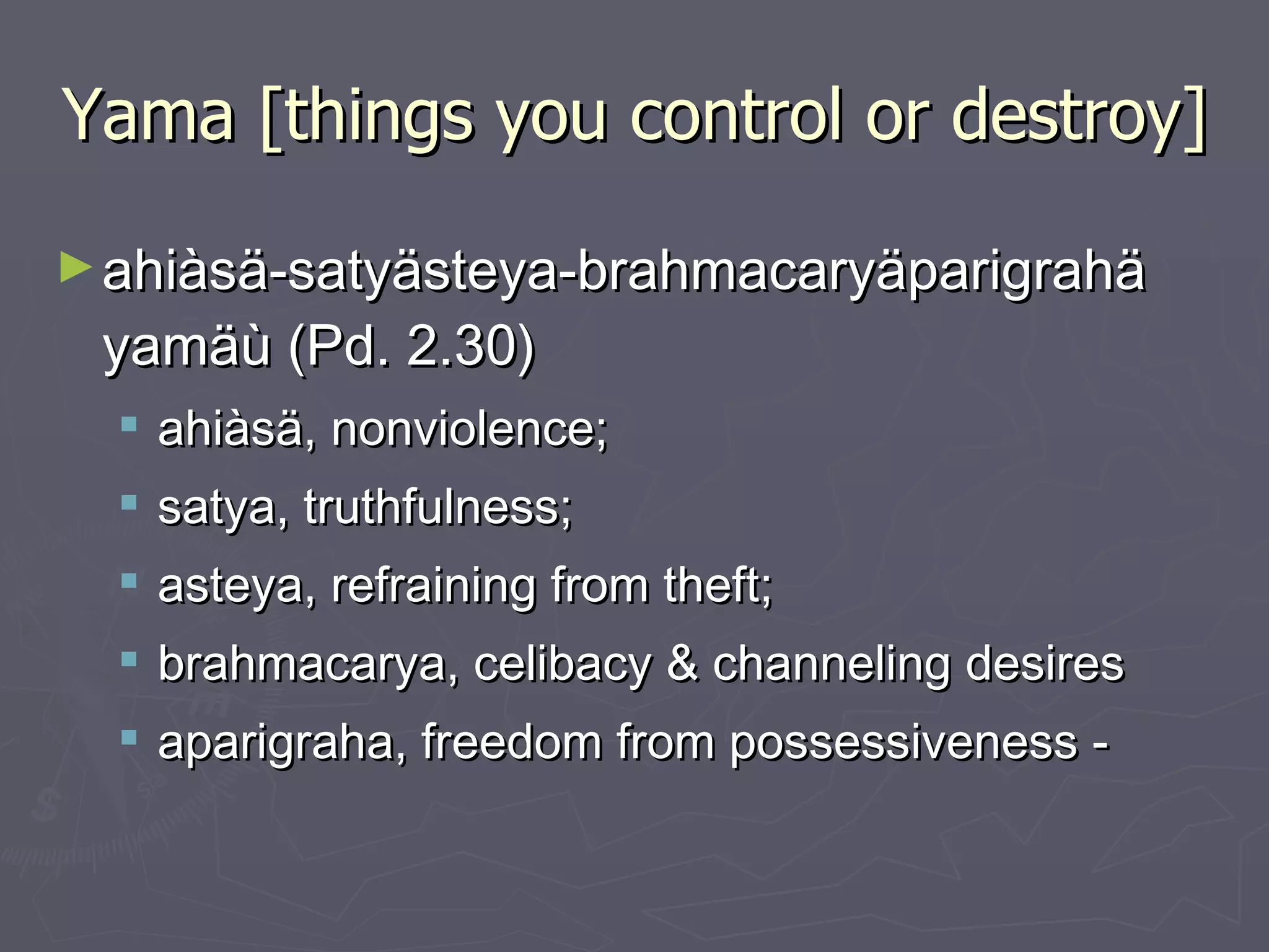 Yama [things you control or destroy] ahiàsä-satyästeya-brahmacaryäparigrahä yamäù (Pd. 2.30) ahiàsä, nonviolence;  satya, truthfulness;  asteya, refraining from theft;  brahmacarya, celibacy & channeling desires  aparigraha, freedom from possessiveness - 