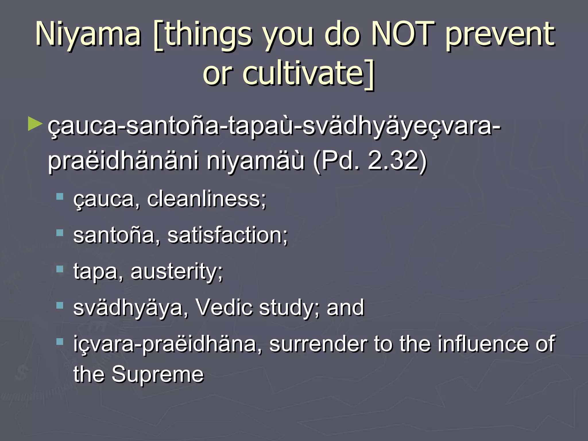 Niyama [things you do NOT prevent or cultivate]  çauca-santoña-tapaù-svädhyäyeçvara-praëidhänäni niyamäù (Pd. 2.32) çauca, cleanliness;  santoña, satisfaction;  tapa, austerity;  svädhyäya, Vedic study; and  içvara-praëidhäna, surrender to the influence of the Supreme 
