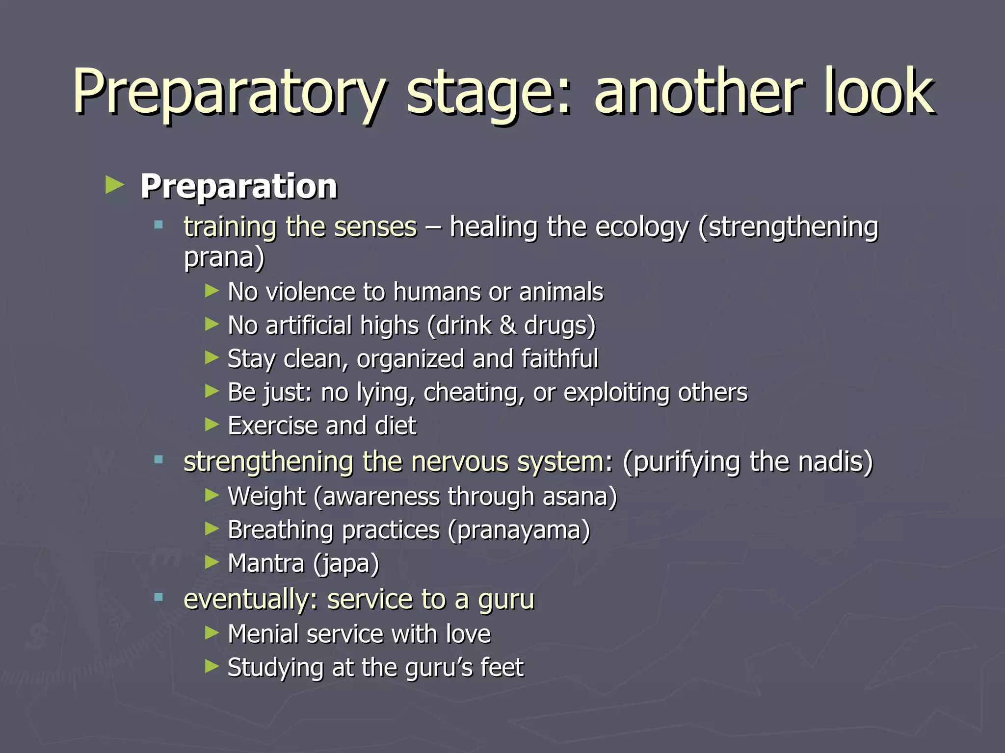 Preparatory stage: another look Preparation training the senses  – healing the ecology (strengthening prana) No violence to humans or animals  No artificial highs (drink & drugs) Stay clean, organized and faithful Be just: no lying, cheating, or exploiting others Exercise and diet strengthening the nervous system :  (purifying the nadis) Weight (awareness through asana) Breathing practices (pranayama) Mantra (japa) eventually: service to a guru Menial service with love Studying at the guru’s feet 