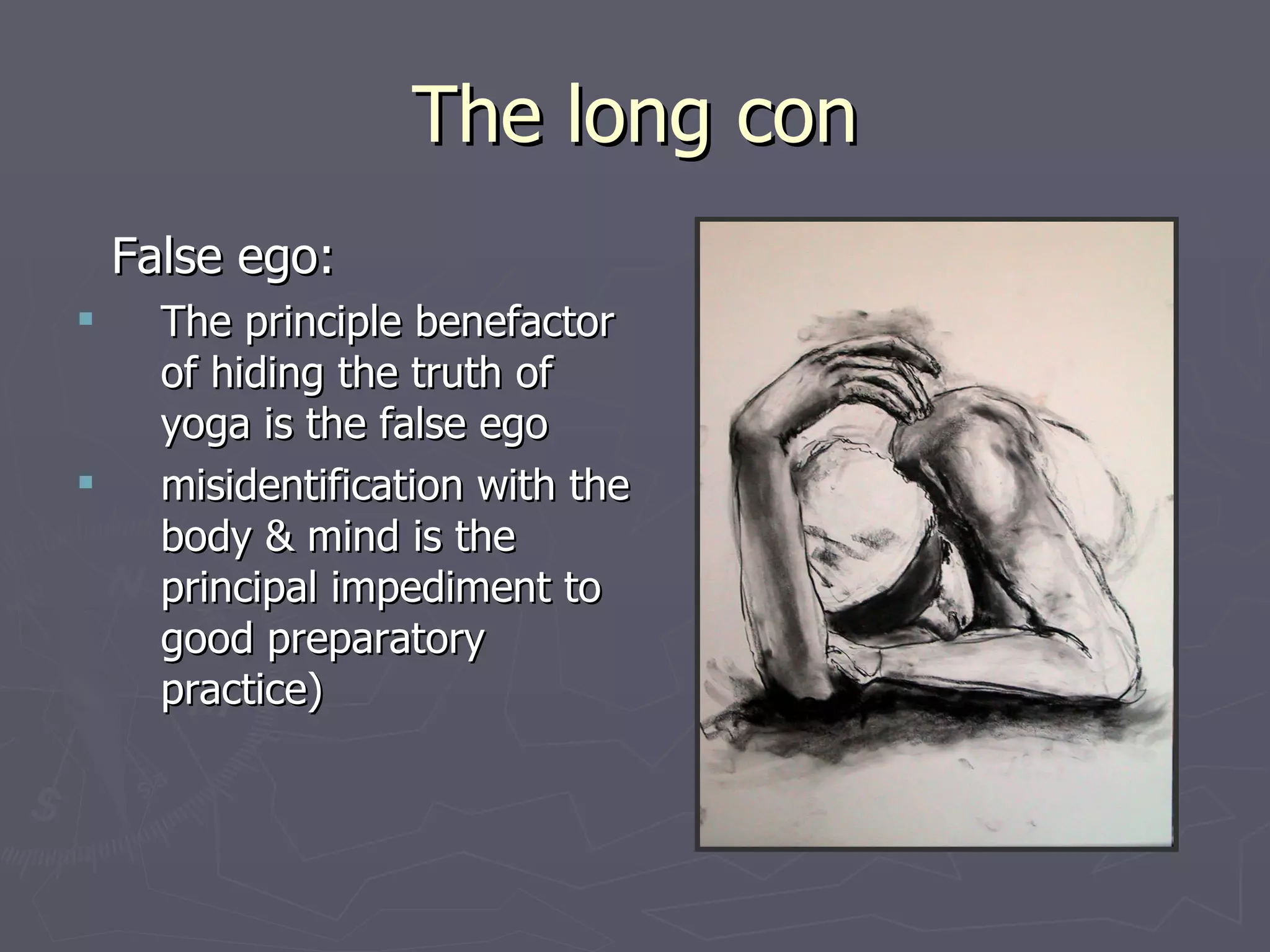 The long con False ego: The principle benefactor of hiding the truth of yoga is the false ego misidentification with the body & mind is the principal impediment to good preparatory  practice) 