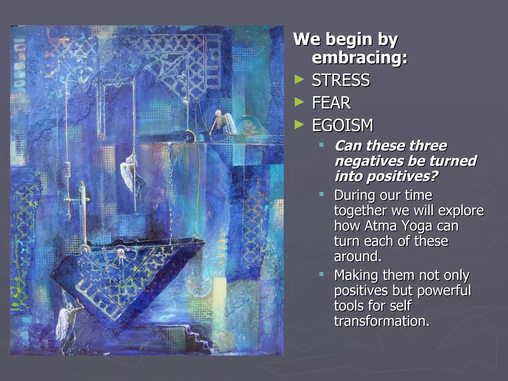 We begin by embracing: STRESS  FEAR EGOISM Can these three negatives be turned into positives? During our time together we will explore how Atma Yoga can turn each of these around.  Making them not only positives but powerful tools for self transformation. 