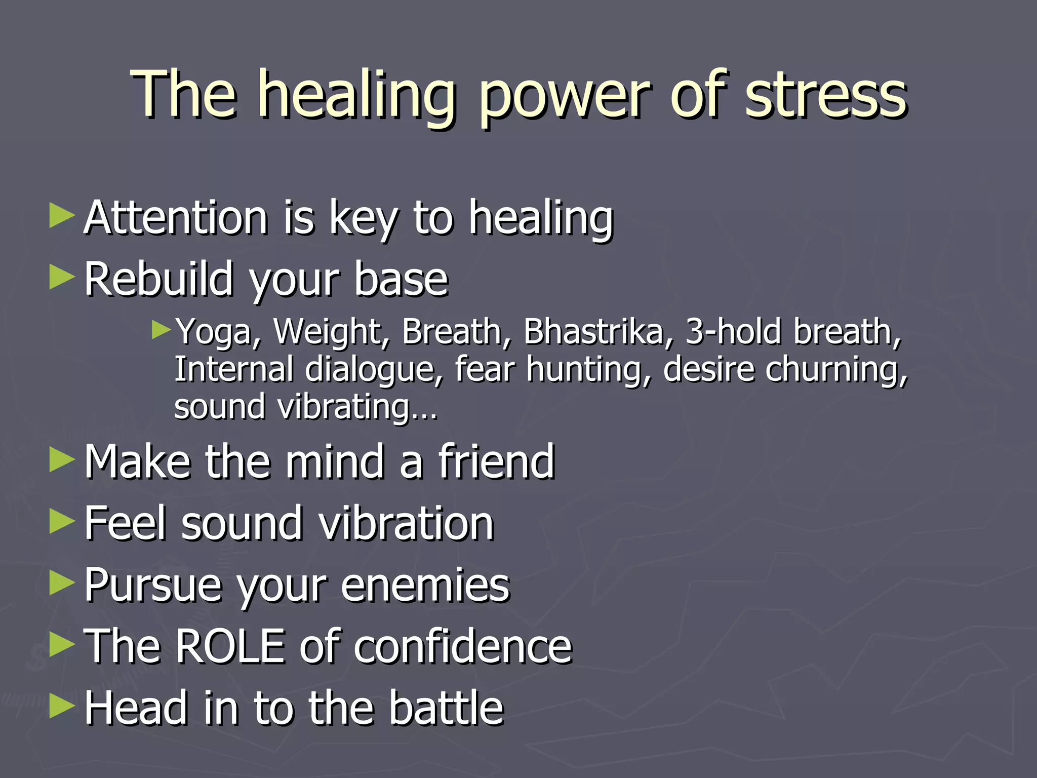 The healing power of stress Attention is key to healing Rebuild your base Yoga, Weight, Breath, Bhastrika, 3-hold breath, Internal dialogue, fear hunting, desire churning, sound vibrating… Make the mind a friend Feel sound vibration Pursue your enemies The ROLE of confidence Head in to the battle 