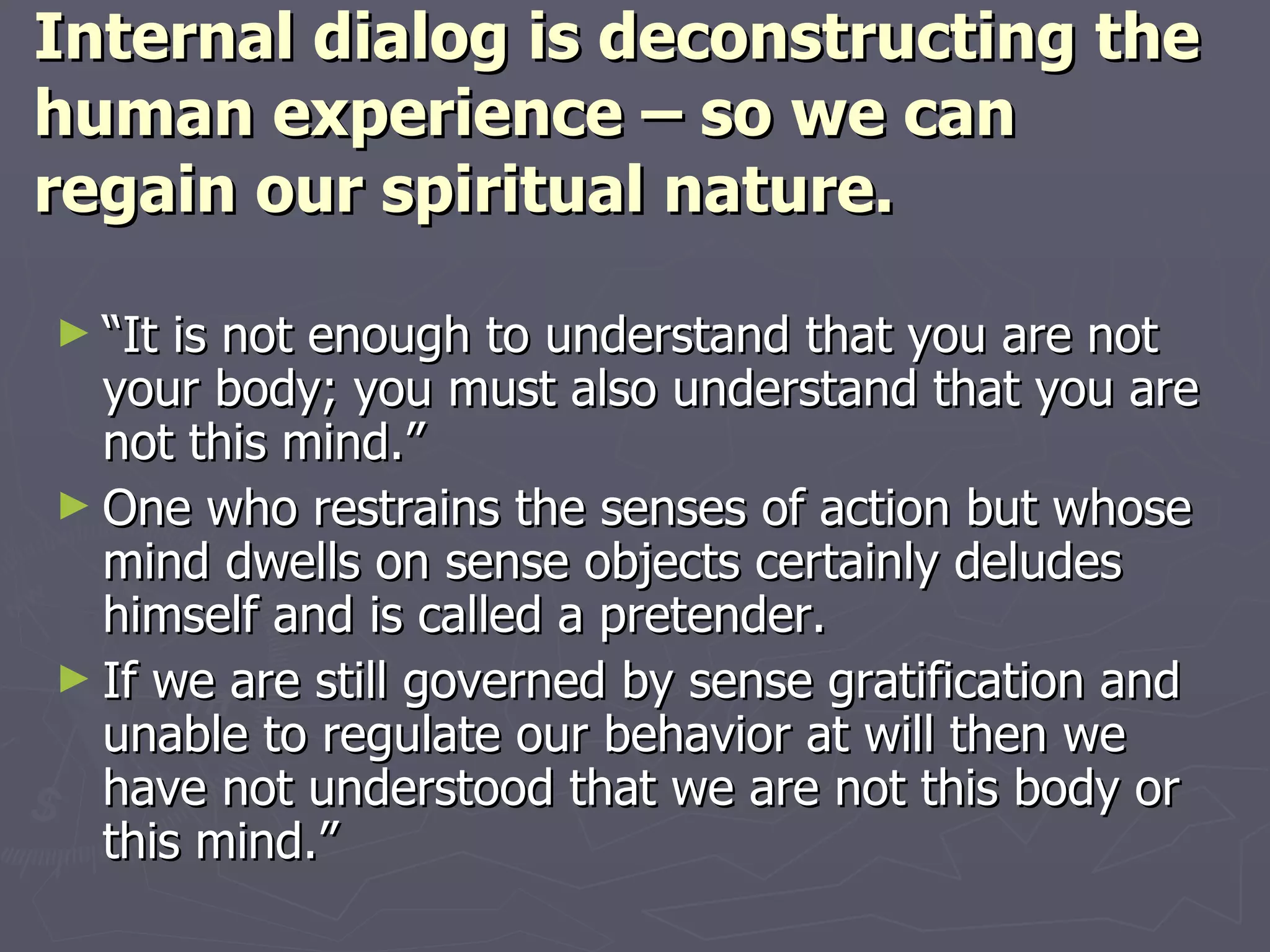 Internal dialog is deconstructing the human experience – so we can regain our spiritual nature. “ It is not enough to understand that you are not your body; you must also understand that you are not this mind.” One who restrains the senses of action but whose mind dwells on sense objects certainly deludes himself and is called a pretender. If we are still governed by sense gratification and unable to regulate our behavior at will then we have not understood that we are not this body or this mind.” 