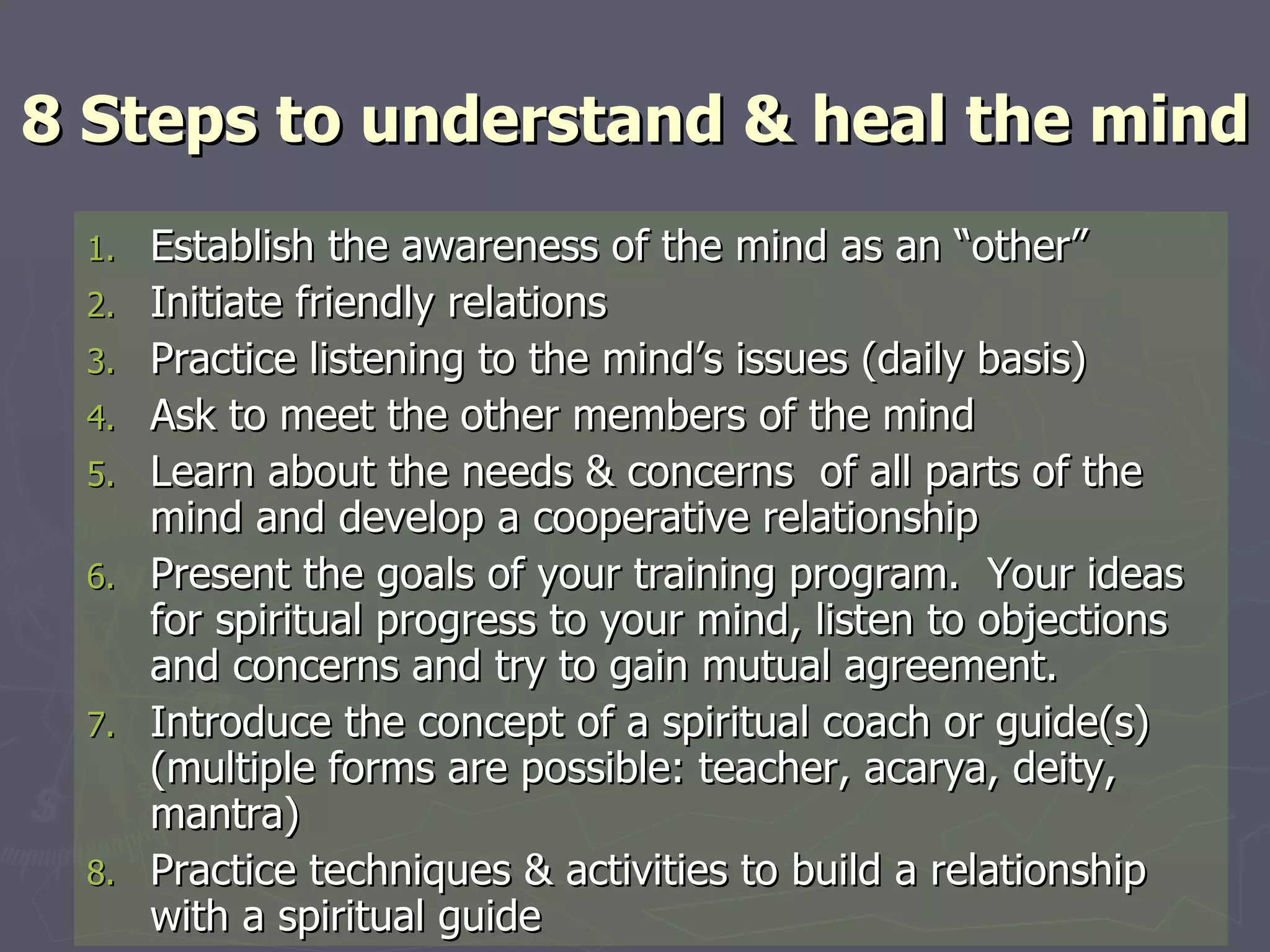 8 Steps to understand & heal the mind Establish the awareness of the mind as an “other” Initiate friendly relations Practice listening to the mind’s issues (daily basis) Ask to meet the other members of the mind Learn about the needs & concerns  of all parts of the mind and develop a cooperative relationship Present the goals of your training program.  Your ideas for spiritual progress to your mind, listen to objections and concerns and try to gain mutual agreement.  Introduce the concept of a spiritual coach or guide(s) (multiple forms are possible: teacher, acarya, deity, mantra) Practice techniques & activities to build a relationship with a spiritual guide 