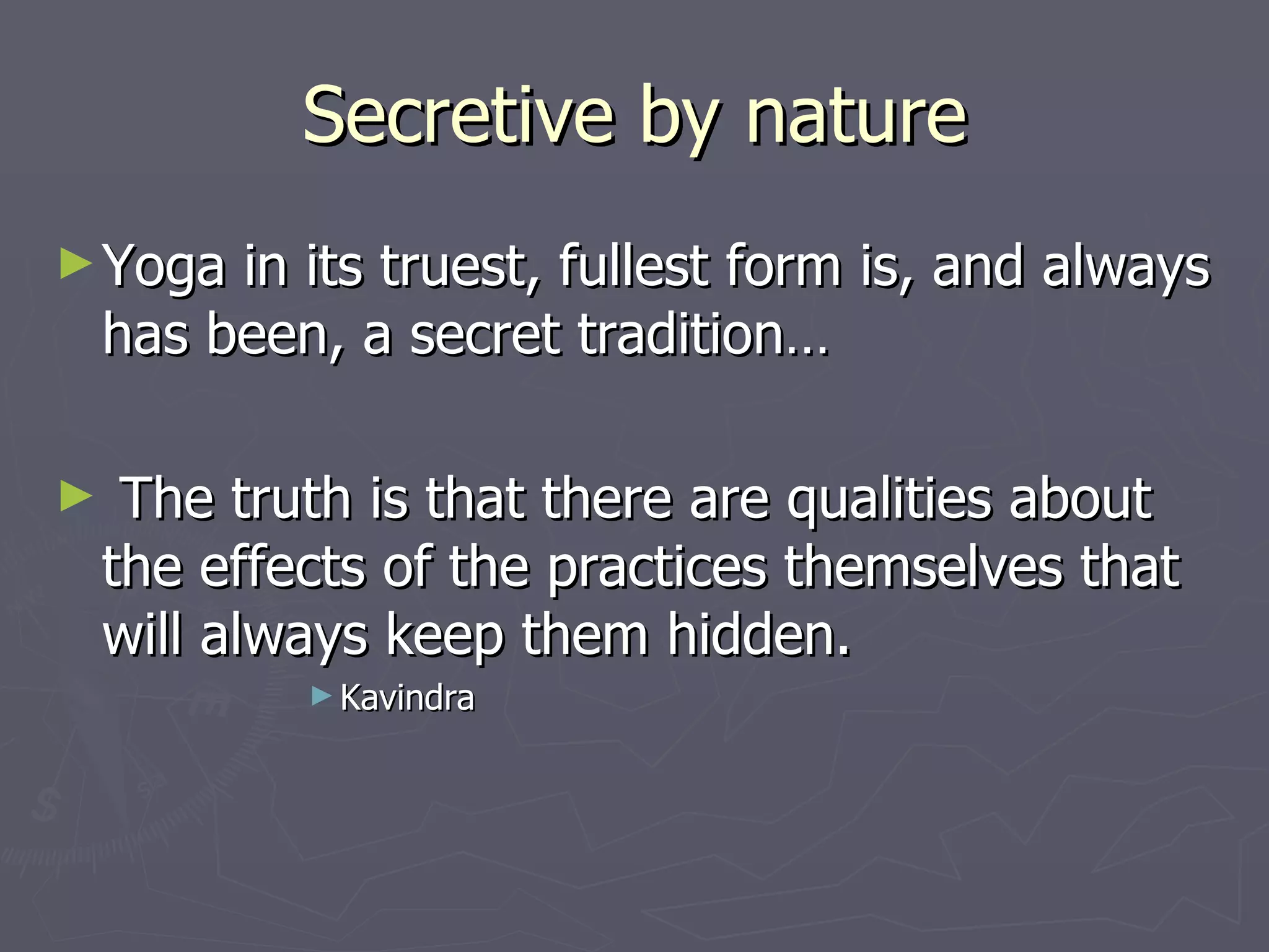 Secretive by nature Yoga in its truest, fullest form is, and always has been, a secret tradition… The truth is that there are qualities about the effects of the practices themselves that will always keep them hidden. Kavindra 