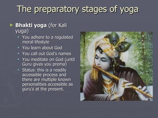 The preparatory stages of yoga  Bhakti yoga  (for Kali yuga) You adhere to a regulated moral lifestyle You learn about God You call out God’s names You meditate on God (until Guru gives you prema) Status: this is a readily accessible process and there are multiple known personalities accessible as guru’s at the present. 