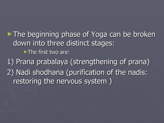 The beginning phase of Yoga can be broken down into three distinct stages: The first two are: 1) Prana prabalaya (strengthening of prana) 2) Nadi shodhana (purification of the nadis: restoring the nervous system ) 