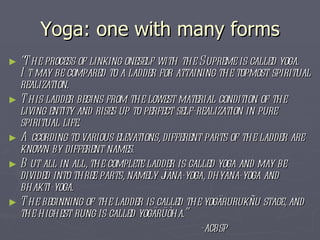 Yoga: one with many forms “ The process of linking oneself with the Supreme is called yoga. It may be compared to a ladder for attaining the topmost spiritual realization.  This ladder begins from the lowest material condition of the living entity and rises up to perfect self-realization in pure spiritual life.  According to various elevations, different parts of the ladder are known by different names.  But all in all, the complete ladder is called yoga and may be divided into three parts, namely jïäna-yoga, dhyäna-yoga and bhakti-yoga.  The beginning of the ladder is called the yogärurukñu stage, and the highest rung is called yogärüòha.”  -acbsp 
