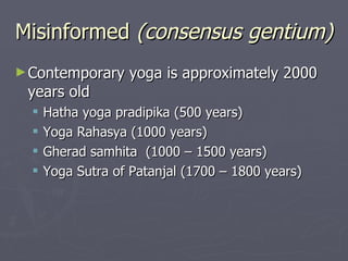 Misinformed  (consensus gentium) Contemporary yoga is approximately 2000 years old  Hatha yoga pradipika (500 years) Yoga Rahasya (1000 years) Gherad samhita  (1000 – 1500 years) Yoga Sutra of Patanjal (1700 – 1800 years) 