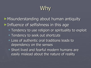 Why Misunderstanding about human antiquity Influence of selfishness in this age Tendency to use religion or spirituality to exploit Tendency to seek out shortcuts Loss of authentic oral traditions leads to dependency on the senses Short lived and fearful modern humans are easily mislead about the nature of reality 