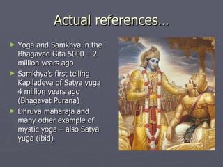 Actual references… Yoga and Samkhya in the Bhagavad Gita 5000 – 2 million years ago Samkhya’s first telling Kapiladeva of Satya yuga  4 million years ago (Bhagavat Purana) Dhruva maharaja and many other example of mystic yoga – also Satya yuga (ibid) 