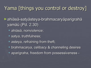 Yama [things you control or destroy] ahiàsä-satyästeya-brahmacaryäparigrahä yamäù (Pd. 2.30) ahiàsä, nonviolence;  satya, truthfulness;  asteya, refraining from theft;  brahmacarya, celibacy & channeling desires  aparigraha, freedom from possessiveness - 