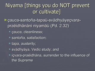 Niyama [things you do NOT prevent or cultivate]  çauca-santoña-tapaù-svädhyäyeçvara-praëidhänäni niyamäù (Pd. 2.32) çauca, cleanliness;  santoña, satisfaction;  tapa, austerity;  svädhyäya, Vedic study; and  içvara-praëidhäna, surrender to the influence of the Supreme 