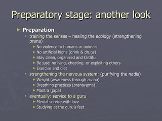 Preparatory stage: another look Preparation training the senses  – healing the ecology (strengthening prana) No violence to humans or animals  No artificial highs (drink & drugs) Stay clean, organized and faithful Be just: no lying, cheating, or exploiting others Exercise and diet strengthening the nervous system :  (purifying the nadis) Weight (awareness through asana) Breathing practices (pranayama) Mantra (japa) eventually: service to a guru Menial service with love Studying at the guru’s feet 