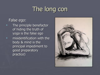 The long con False ego: The principle benefactor of hiding the truth of yoga is the false ego misidentification with the body & mind is the principal impediment to good preparatory  practice) 
