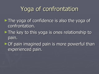 Yoga of confrontation The yoga of confidence is also the yoga of confrontation. The key to this yoga is ones relationship to pain. Of pain imagined pain is more powerful than experienced pain. 