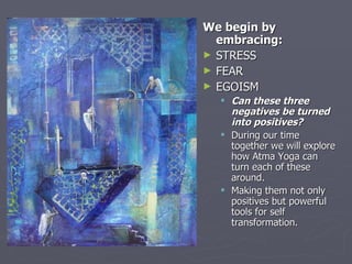 We begin by embracing: STRESS  FEAR EGOISM Can these three negatives be turned into positives? During our time together we will explore how Atma Yoga can turn each of these around.  Making them not only positives but powerful tools for self transformation. 