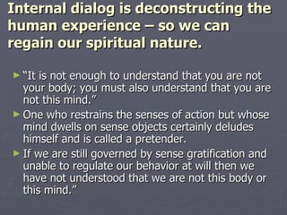 Internal dialog is deconstructing the human experience – so we can regain our spiritual nature. “ It is not enough to understand that you are not your body; you must also understand that you are not this mind.” One who restrains the senses of action but whose mind dwells on sense objects certainly deludes himself and is called a pretender. If we are still governed by sense gratification and unable to regulate our behavior at will then we have not understood that we are not this body or this mind.” 